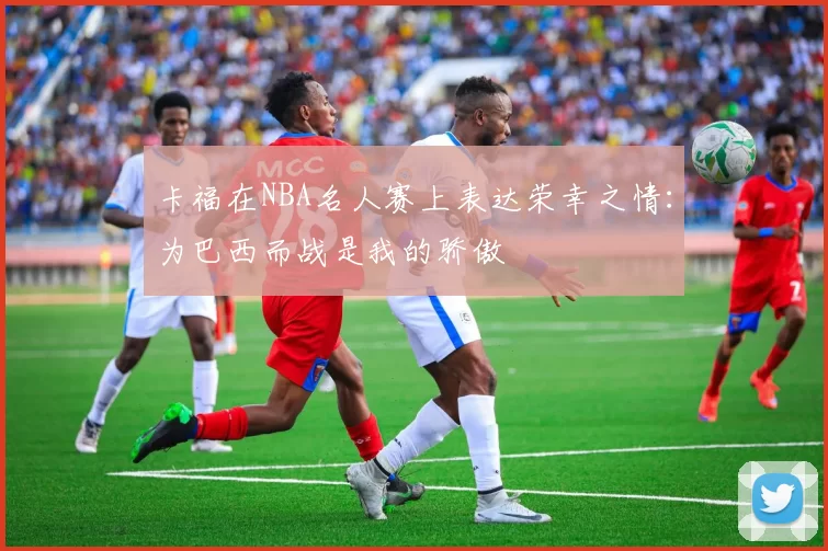 卡福在NBA名人赛上表达荣幸之情：为巴西而战是我的骄傲