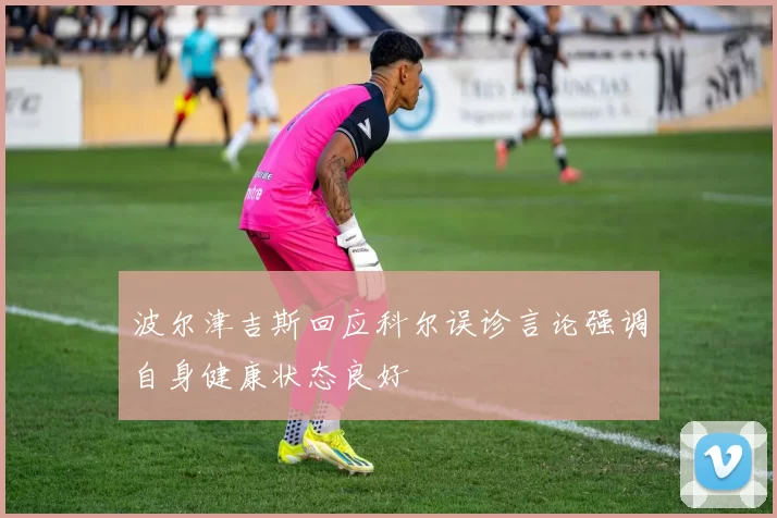 波尔津吉斯回应科尔误诊言论强调自身健康状态良好