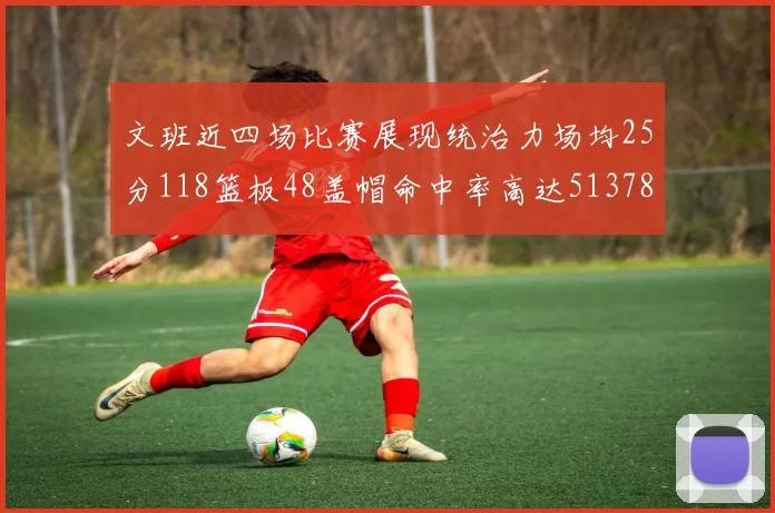 文班近四场比赛展现统治力场均25分118篮板48盖帽命中率高达513782