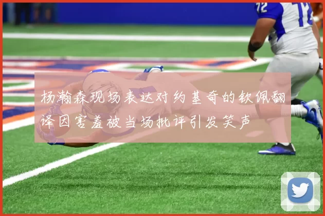 杨瀚森现场表达对约基奇的钦佩翻译因害羞被当场批评引发笑声