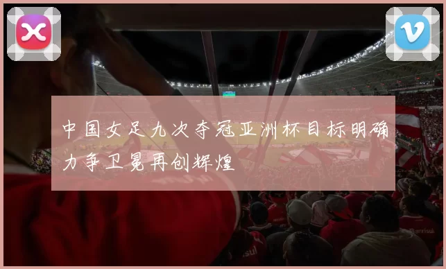 中国女足九次夺冠亚洲杯目标明确力争卫冕再创辉煌