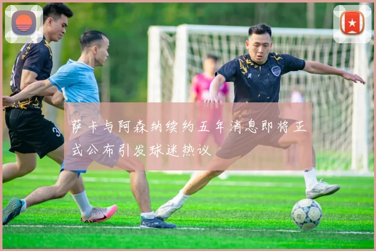 萨卡与阿森纳续约五年消息即将正式公布引发球迷热议