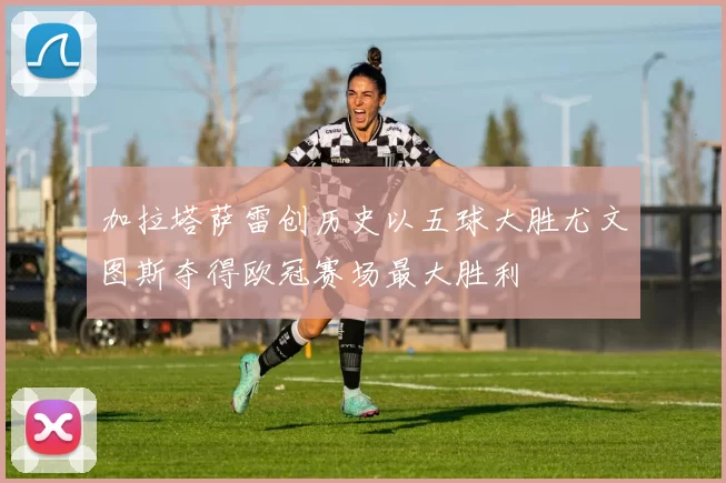 加拉塔萨雷创历史以五球大胜尤文图斯夺得欧冠赛场最大胜利