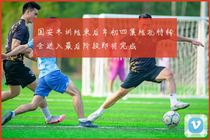 国安冬训结束后年初四集结孔特转会进入最后阶段即将完成