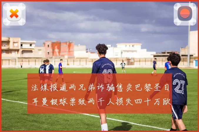 法媒报道两兄弟诈骗售卖巴黎圣日耳曼假球票致两千人损失四十万欧元