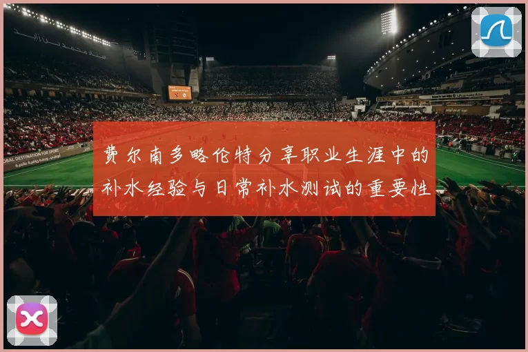 费尔南多略伦特分享职业生涯中的补水经验与日常补水测试的重要性