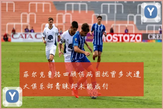菲尔克鲁格回顾伤病困扰曾多次遭大俱乐部青睐却未能成行