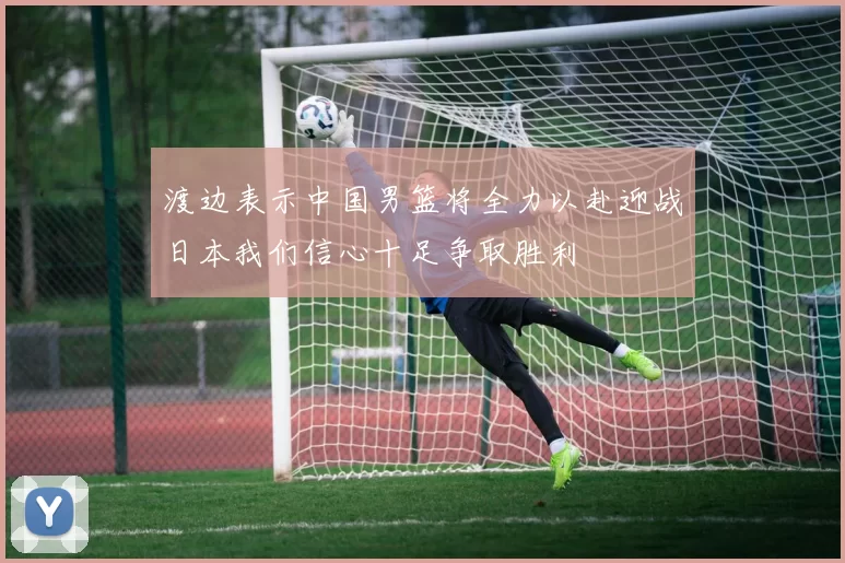 渡边表示中国男篮将全力以赴迎战日本我们信心十足争取胜利