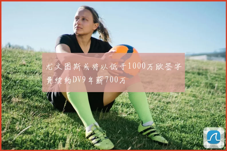 尤文图斯或将以低于1000万欧签字费续约DV9年薪700万