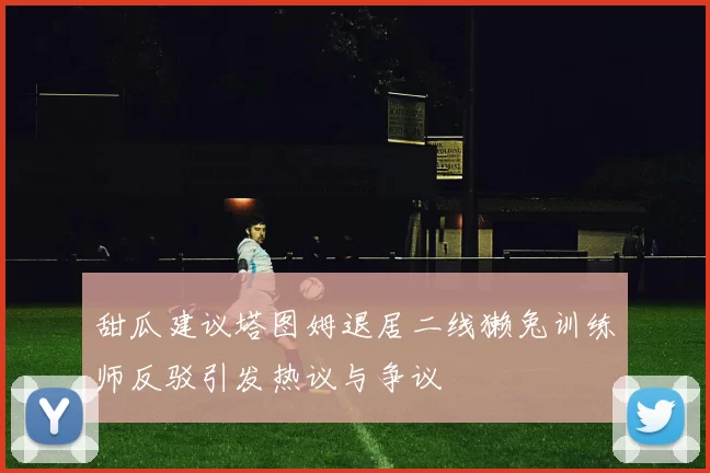 甜瓜建议塔图姆退居二线獭兔训练师反驳引发热议与争议