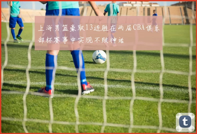 上海男篮豪取13连胜在两届CBA俱乐部杯赛事中实现不败神话