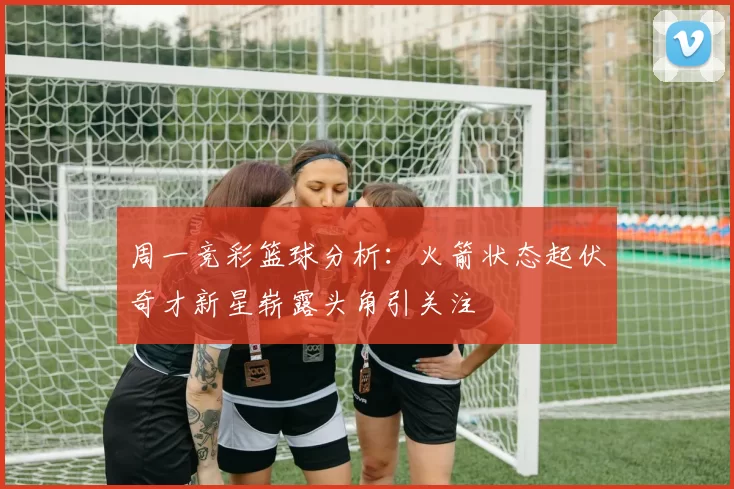 周一竞彩篮球分析：火箭状态起伏奇才新星崭露头角引关注
