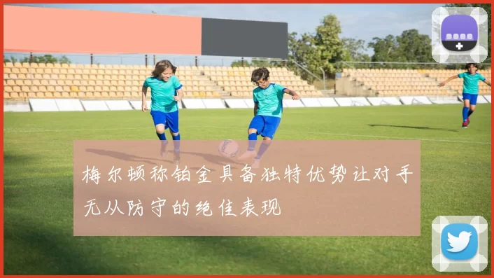 梅尔顿称铂金具备独特优势让对手无从防守的绝佳表现