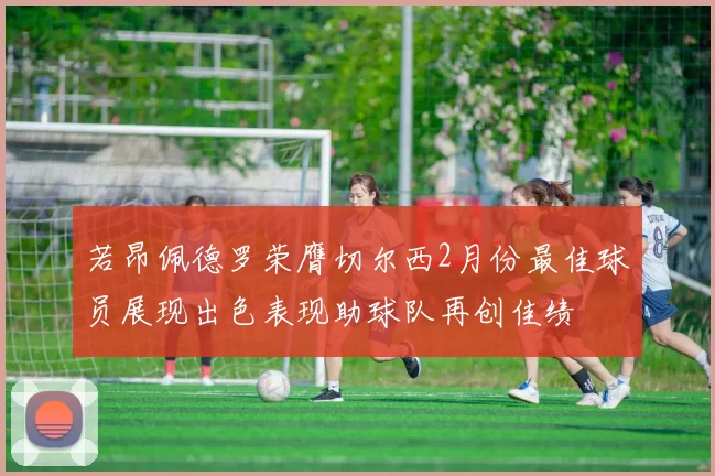 若昂佩德罗荣膺切尔西2月份最佳球员展现出色表现助球队再创佳绩