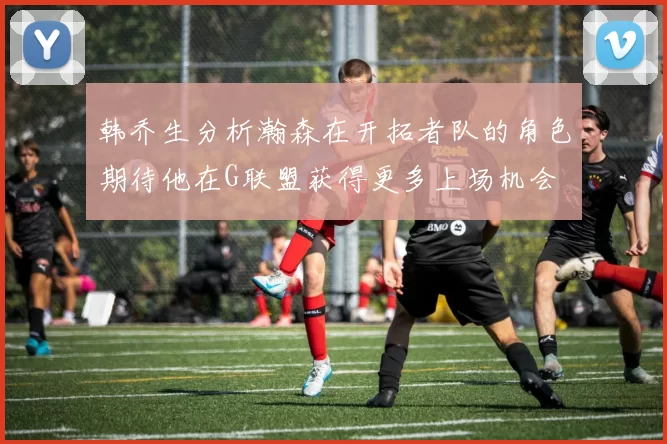 韩乔生分析瀚森在开拓者队的角色期待他在G联盟获得更多上场机会