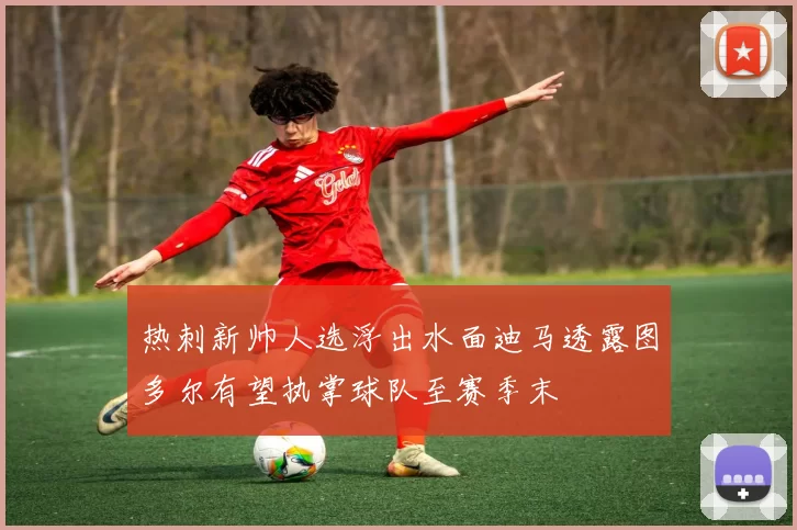 热刺新帅人选浮出水面迪马透露图多尔有望执掌球队至赛季末