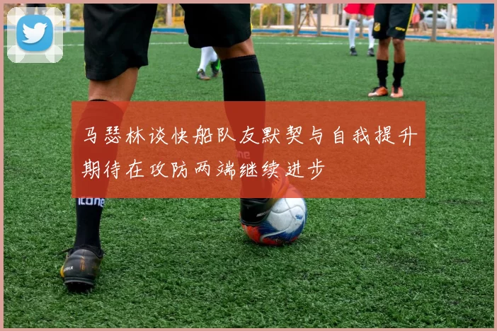 马瑟林谈快船队友默契与自我提升期待在攻防两端继续进步