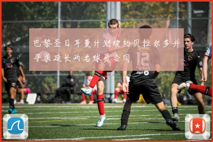 巴黎圣日耳曼计划续约贝拉尔多并寻求延长两名球员合同
