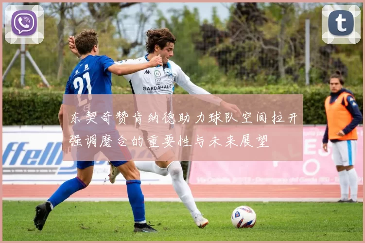 东契奇赞肯纳德助力球队空间拉开强调磨合的重要性与未来展望
