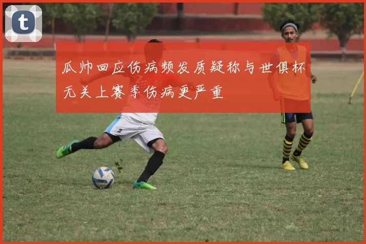 瓜帅回应伤病频发质疑称与世俱杯无关上赛季伤病更严重