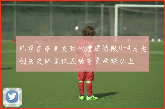 巴萨在弗里克时代遭遇惨败0-4马竞创历史纪录仅五场净负两球以上