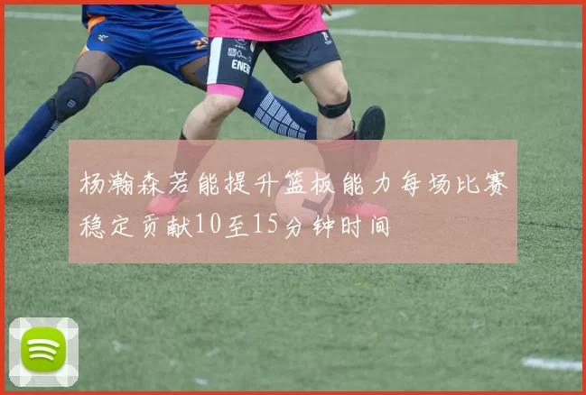 杨瀚森若能提升篮板能力每场比赛稳定贡献10至15分钟时间