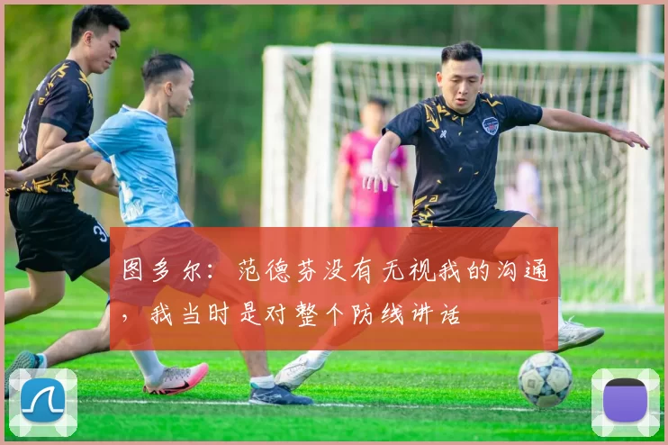 图多尔：范德芬没有无视我的沟通，我当时是对整个防线讲话