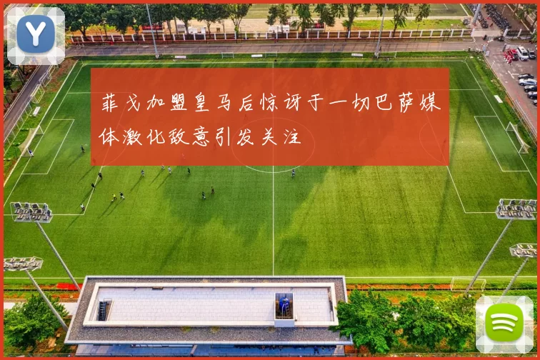 菲戈加盟皇马后惊讶于一切巴萨媒体激化敌意引发关注
