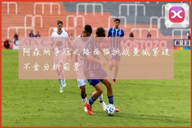 阿森纳争冠之路面临挑战曼城紧追不舍分析前景