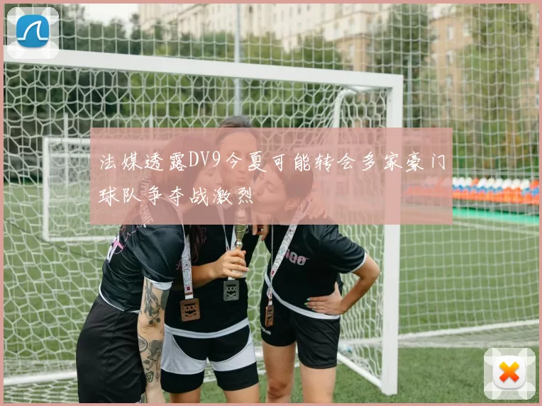 法媒透露DV9今夏可能转会多家豪门球队争夺战激烈