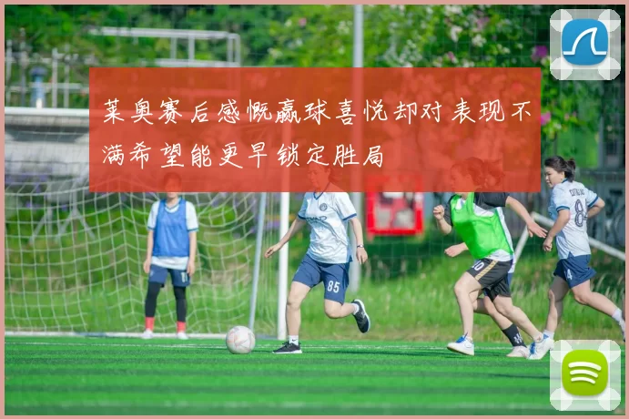 莱奥赛后感慨赢球喜悦却对表现不满希望能更早锁定胜局