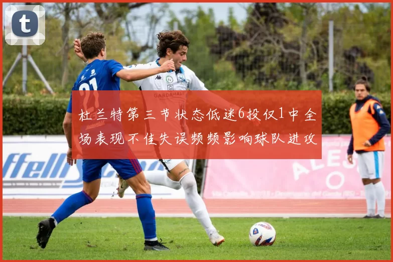 杜兰特第三节状态低迷6投仅1中全场表现不佳失误频频影响球队进攻