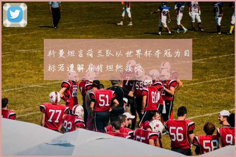 科曼坦言荷兰队以世界杯夺冠为目标若遭解雇将坦然接受