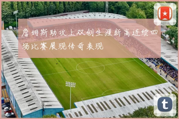 詹姆斯助攻上双创生涯新高连续四场比赛展现传奇表现
