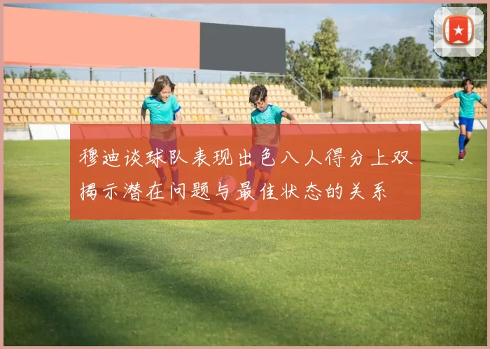 穆迪谈球队表现出色八人得分上双揭示潜在问题与最佳状态的关系