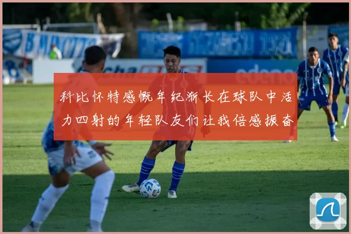 科比怀特感慨年纪渐长在球队中活力四射的年轻队友们让我倍感振奋