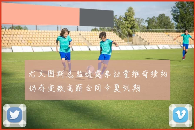 尤文图斯总监透露弗拉霍维奇续约仍存变数高薪合同今夏到期